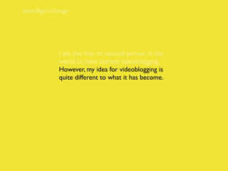 paradigm change




           I am the ﬁrst or second person in the
           world to have started videoblogging.
           However, my idea for videoblogging is
           quite different to what it has become.
 
