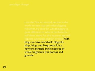 paradigm change




                I am the ﬁrst or second person in the
                world to have started videoblogging.
                However, my idea for videoblogging is
                quite different to what it has become. I
                still think video for the internet age will
                happen. Like blogs did for writing. With
                blogs we have trackback, blogrolls,
                pings, blogs and blog posts. It is a
                network sensible thing made up of
                whole fragments. It is porous and
                granular.



24
 