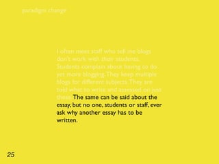paradigm change




                I often meet staff who tell me blogs
                don’t work with their students.
                Students complain about having to do
                yet more blogging. They keep multiple
                blogs for different subjects. They are
                told what to write and assessed on just
                these. The same can be said about the
                essay, but no one, students or staff, ever
                ask why another essay has to be
                written.




25
 