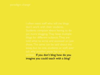paradigm change




           I often meet staff who tell me blogs
           don’t work with their students.
           Students complain about having to do
           yet more blogging. They keep multiple
           blogs for different subjects. They are
           told what to write and assessed on just
           these. The same can be said about the
           essay, but no one, students or staff, ever
           ask why another essay has to be
           written. If you don’t blog how do you
           imagine you could teach with a blog?
 