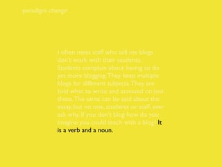 paradigm change




           I often meet staff who tell me blogs
           don’t work with their students.
           Students complain about having to do
           yet more blogging. They keep multiple
           blogs for different subjects. They are
           told what to write and assessed on just
           these. The same can be said about the
           essay, but no one, students or staff, ever
           ask why. If you don’t blog how do you
           imagine you could teach with a blog? It
           is a verb and a noun.
 