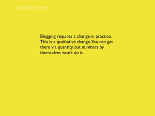 paradigm change




           Blogging requires a change in practice.
           This is a qualitative change. You can get
           there via quantity, but numbers by
           themselves won’t do it.
 