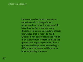 affective pedagogy




                 University today should provide an
                 experience that changes how I
                 understand and what I understand. To
                 learn how to ‘be’ a learner in my
                 discipline. To learn a vocabulary of tacit
                 knowledge that is ready to hand.
                 Quality is not quality assurance (which
                 is an audit culture’s effort to make the
                 quantitative appear qualitative). It is a
                 qualitative change in understanding, a
                 difference that makes a difference in
                 how something is known.

27
 