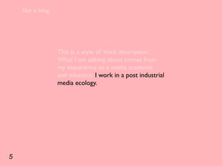 like a blog




                  This is a style of ‘thick description’.
                  What I am talking about comes from
                  my experience as a media academic
                  and educator. I work in a post industrial
                  media ecology.




5
 