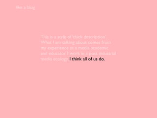 like a blog




              This is a style of ‘thick description’.
              What I am talking about comes from
              my experience as a media academic
              and educator. I work in a post industrial
              media ecology. I think all of us do.
 