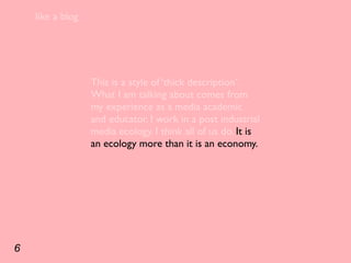 like a blog




                  This is a style of ‘thick description’.
                  What I am talking about comes from
                  my experience as a media academic
                  and educator. I work in a post industrial
                  media ecology. I think all of us do. It is
                  an ecology more than it is an economy.




6
 