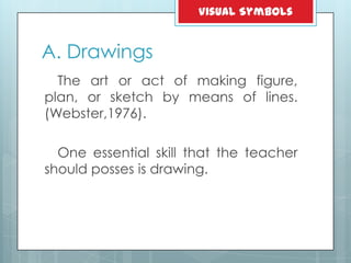 A. Drawings
The art or act of making figure,
plan, or sketch by means of lines.
(Webster,1976).
One essential skill that the teacher
should posses is drawing.
Visual Symbols
 