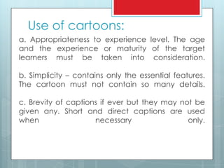 Use of cartoons:
a. Appropriateness to experience level. The age
and the experience or maturity of the target
learners must be taken into consideration.
b. Simplicity – contains only the essential features.
The cartoon must not contain so many details.
c. Brevity of captions if ever but they may not be
given any. Short and direct captions are used
when necessary only.
 