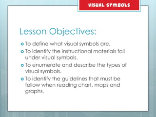 Lesson Objectives:
 To define what visual symbols are.
 To identify the instructional materials fall
under visual symbols.
 To enumerate and describe the types of
visual symbols.
 To identify the guidelines that must be
follow when reading chart, maps and
graphs.
Visual Symbols
 