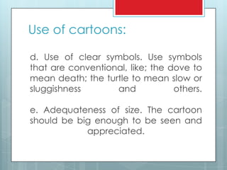 Use of cartoons:
d. Use of clear symbols. Use symbols
that are conventional, like; the dove to
mean death; the turtle to mean slow or
sluggishness and others.
e. Adequateness of size. The cartoon
should be big enough to be seen and
appreciated.
 