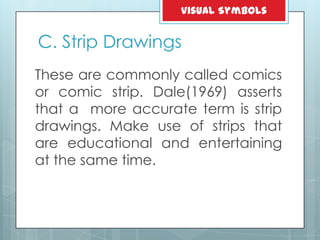 C. Strip Drawings
These are commonly called comics
or comic strip. Dale(1969) asserts
that a more accurate term is strip
drawings. Make use of strips that
are educational and entertaining
at the same time.
Visual Symbols
 