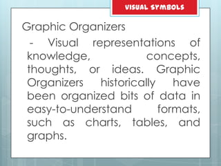 Graphic Organizers
- Visual representations of
knowledge, concepts,
thoughts, or ideas. Graphic
Organizers historically have
been organized bits of data in
easy-to-understand formats,
such as charts, tables, and
graphs.
Visual Symbols
 