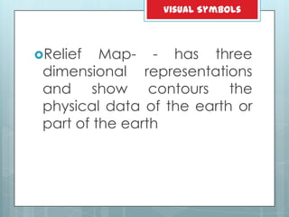 Relief Map- - has three
dimensional representations
and show contours the
physical data of the earth or
part of the earth
Visual Symbols
 