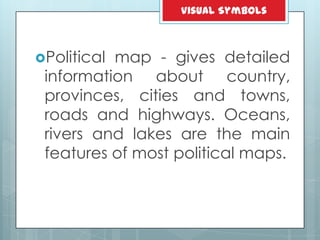 Political map - gives detailed
information about country,
provinces, cities and towns,
roads and highways. Oceans,
rivers and lakes are the main
features of most political maps.
Visual Symbols
 