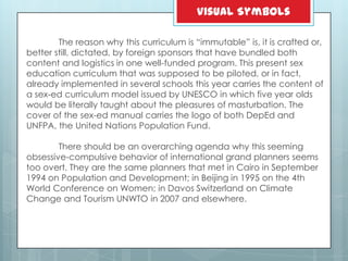 The reason why this curriculum is ―immutable‖ is, it is crafted or,
better still, dictated, by foreign sponsors that have bundled both
content and logistics in one well-funded program. This present sex
education curriculum that was supposed to be piloted, or in fact,
already implemented in several schools this year carries the content of
a sex-ed curriculum model issued by UNESCO in which five year olds
would be literally taught about the pleasures of masturbation. The
cover of the sex-ed manual carries the logo of both DepEd and
UNFPA, the United Nations Population Fund.
There should be an overarching agenda why this seeming
obsessive-compulsive behavior of international grand planners seems
too overt. They are the same planners that met in Cairo in September
1994 on Population and Development; in Beijing in 1995 on the 4th
World Conference on Women; in Davos Switzerland on Climate
Change and Tourism UNWTO in 2007 and elsewhere.
Visual Symbols
 