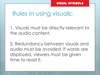 1. Visuals must be directly relevant to
the audio content.
2. Redundancy between visuals and
audio must be avoided. If words are
displayed, viewers must be given
time to read it.
Rules in using visuals:
Visual Symbols
 