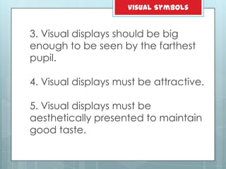 3. Visual displays should be big
enough to be seen by the farthest
pupil.
4. Visual displays must be attractive.
5. Visual displays must be
aesthetically presented to maintain
good taste.
Visual Symbols
 