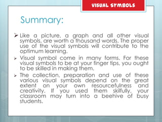 Summary:
 Like a picture, a graph and all other visual
symbols, are worth a thousand words. The proper
use of the visual symbols will contribute to the
optimum learning.
 Visual symbol come in many forms. For these
visual symbols to be at your finger tips, you ought
to be skilled in making them.
 The collection, preparation and use of these
various visual symbols depend on the great
extent on your own resourcefulness and
creativity. If you used them skilfully, your
classroom may turn into a beehive of busy
students.
Visual Symbols
 