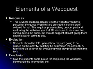 Elements of a Webquest Resources This is where students actually visit the websites you have picked for the quest. Weblinks are provided in some sort of ordered format. This requires pre-searching on your part and evaluating the websites you find. Students could do some free surfing during the quest, but I would suggest at least giving them specific search terms to use. Evaluation Students should be told up front how they are going to be graded on this activity. Will they be quizzed on the content? A rubric should be given for evaluating what they produce from the task. Conclusion Give the students some praise for completing the webquest, summarize the information, etc. 