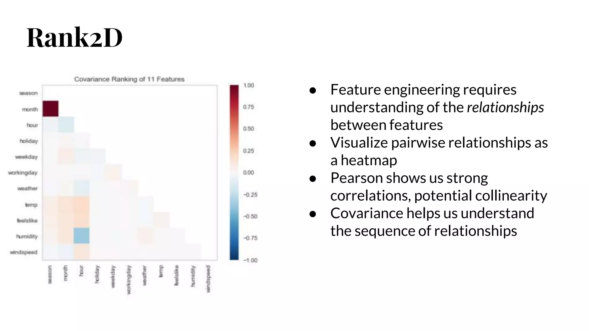 Rank2D
● Feature engineering requires
understanding of the relationships
between features
● Visualize pairwise relationships as
a heatmap
● Pearson shows us strong
correlations, potential collinearity
● Covariance helps us understand
the sequence of relationships
 