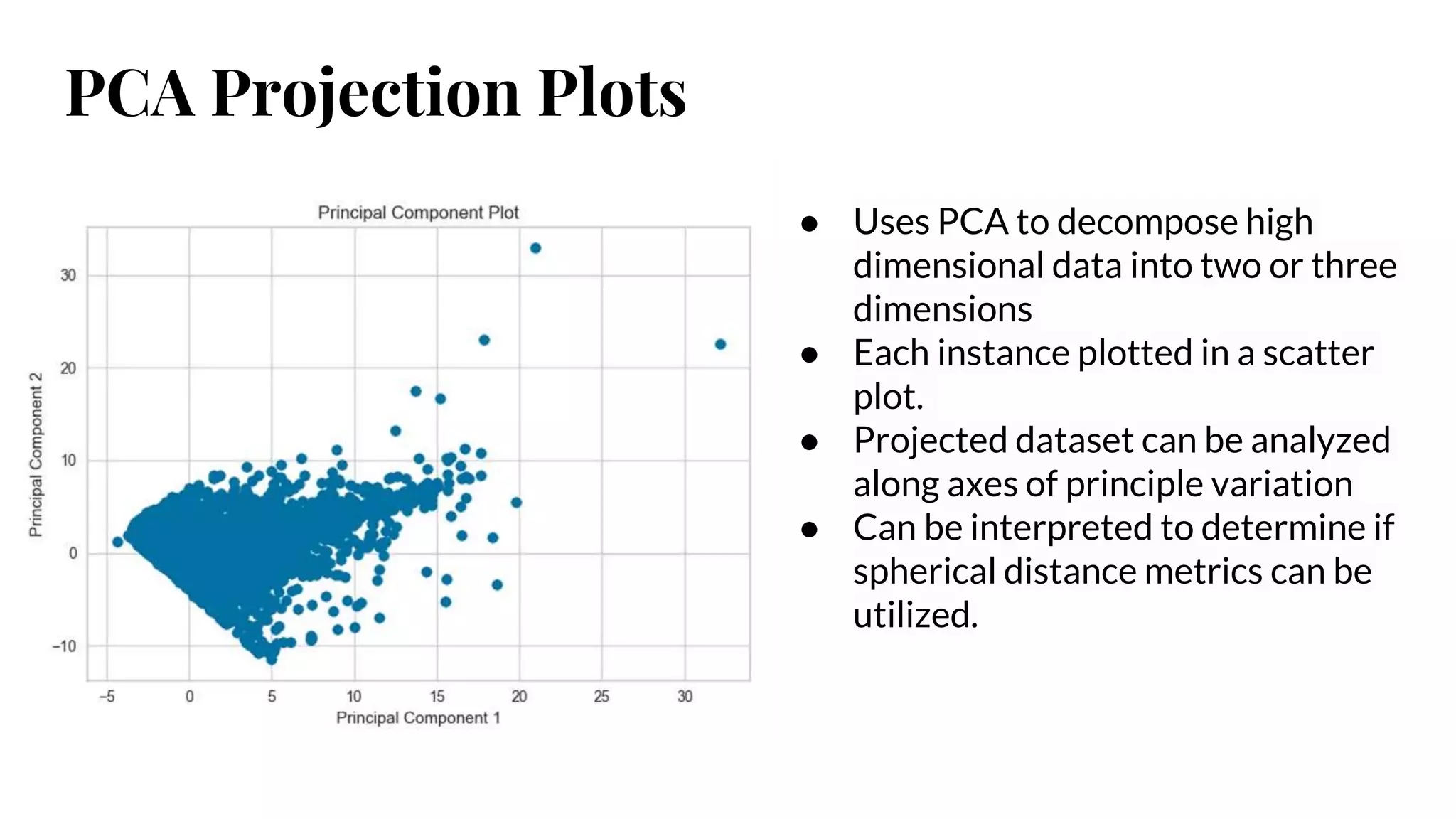 PCA Projection Plots
● Uses PCA to decompose high
dimensional data into two or three
dimensions
● Each instance plotted in a scatter
plot.
● Projected dataset can be analyzed
along axes of principle variation
● Can be interpreted to determine if
spherical distance metrics can be
utilized.
 