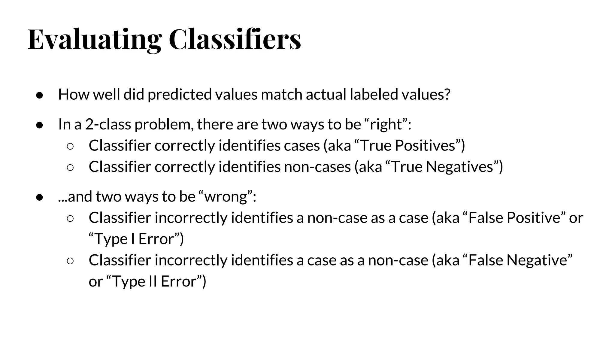 Evaluating Classifiers
● How well did predicted values match actual labeled values?
● In a 2-class problem, there are two ways to be “right”:
○ Classifier correctly identifies cases (aka “True Positives”)
○ Classifier correctly identifies non-cases (aka “True Negatives”)
● ...and two ways to be “wrong”:
○ Classifier incorrectly identifies a non-case as a case (aka “False Positive” or
“Type I Error”)
○ Classifier incorrectly identifies a case as a non-case (aka “False Negative”
or “Type II Error”)
 