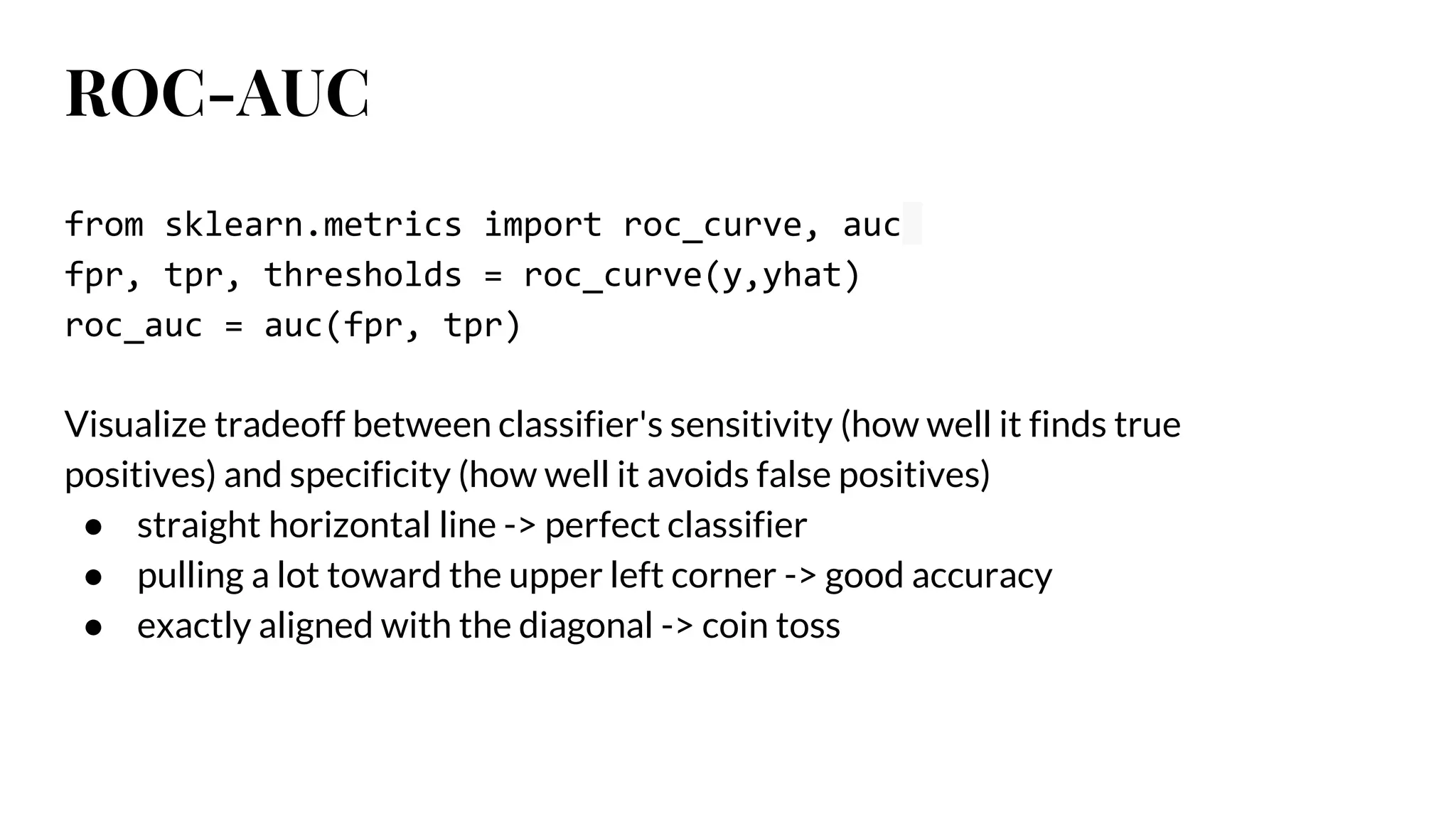 ROC-AUC
from sklearn.metrics import roc_curve, auc
fpr, tpr, thresholds = roc_curve(y,yhat)
roc_auc = auc(fpr, tpr)
Visualize tradeoff between classifier's sensitivity (how well it finds true
positives) and specificity (how well it avoids false positives)
● straight horizontal line -> perfect classifier
● pulling a lot toward the upper left corner -> good accuracy
● exactly aligned with the diagonal -> coin toss
 