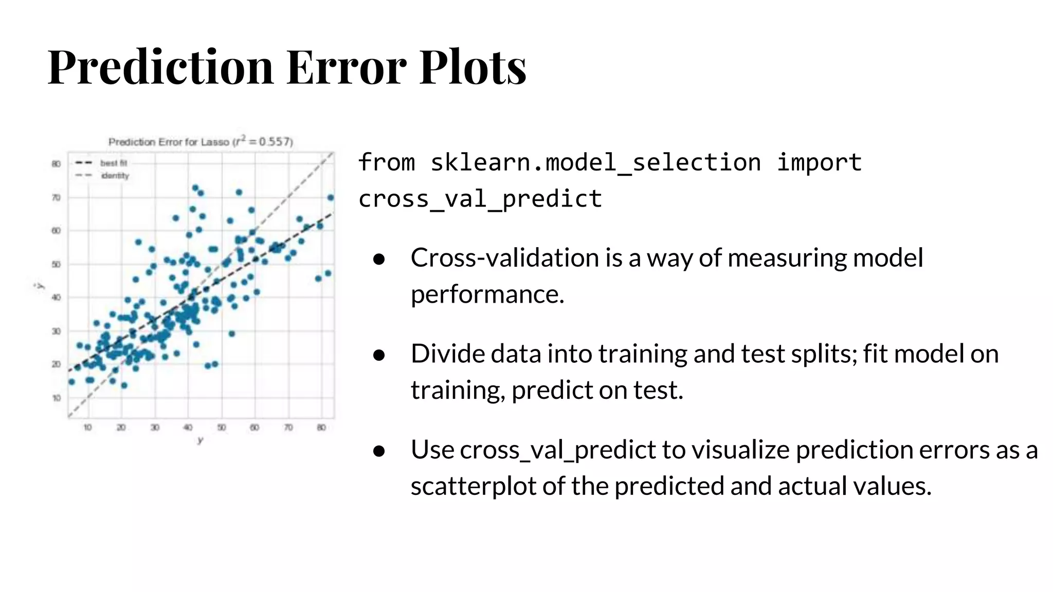 Prediction Error Plots
from sklearn.model_selection import
cross_val_predict
● Cross-validation is a way of measuring model
performance.
● Divide data into training and test splits; fit model on
training, predict on test.
● Use cross_val_predict to visualize prediction errors as a
scatterplot of the predicted and actual values.
 