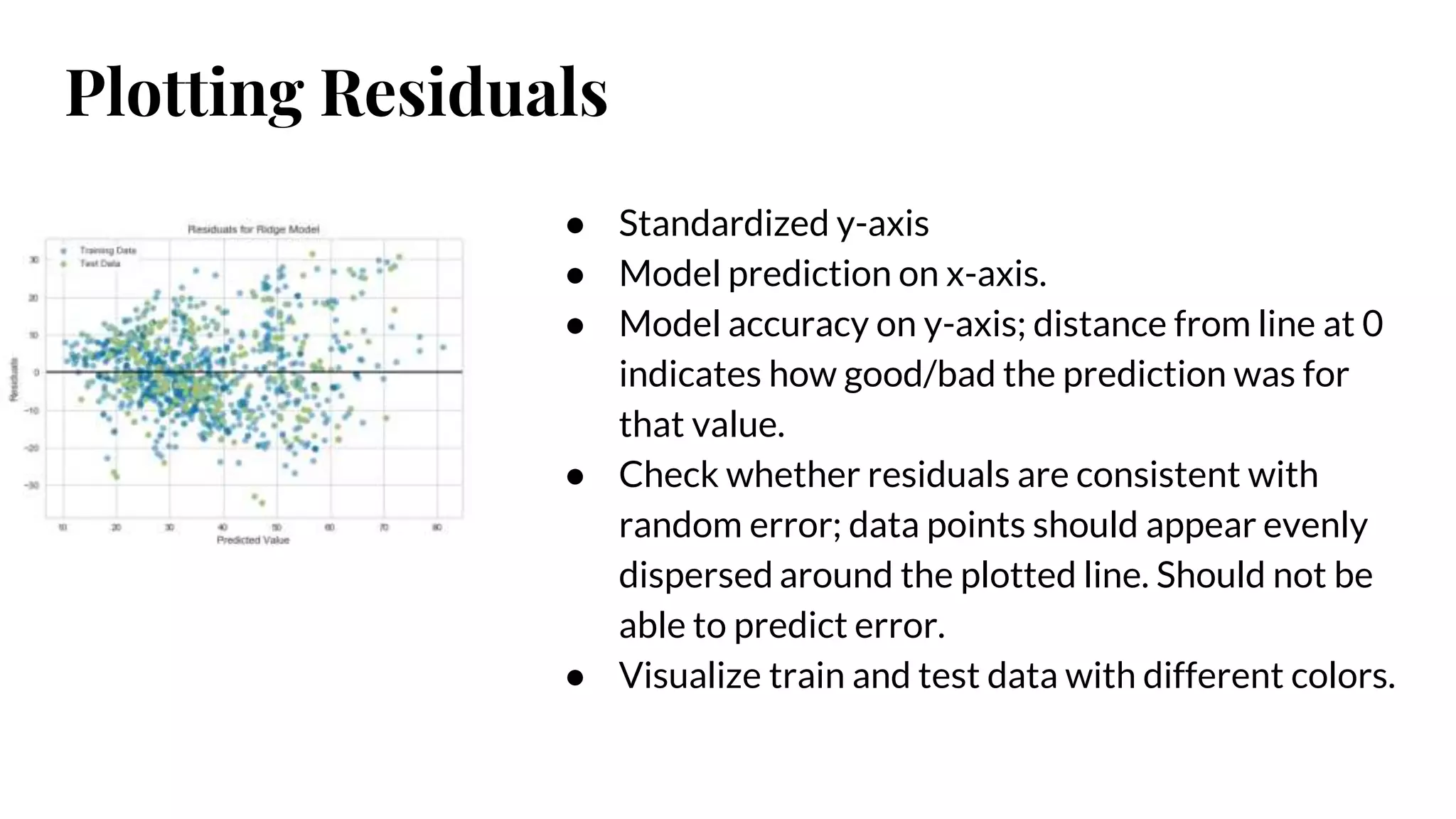 Plotting Residuals
● Standardized y-axis
● Model prediction on x-axis.
● Model accuracy on y-axis; distance from line at 0
indicates how good/bad the prediction was for
that value.
● Check whether residuals are consistent with
random error; data points should appear evenly
dispersed around the plotted line. Should not be
able to predict error.
● Visualize train and test data with different colors.
 