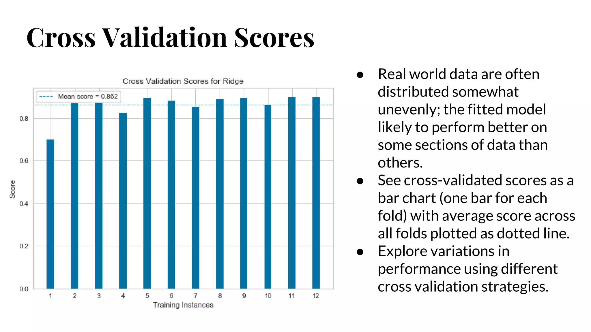 Cross Validation Scores
● Real world data are often
distributed somewhat
unevenly; the fitted model
likely to perform better on
some sections of data than
others.
● See cross-validated scores as a
bar chart (one bar for each
fold) with average score across
all folds plotted as dotted line.
● Explore variations in
performance using different
cross validation strategies.
 