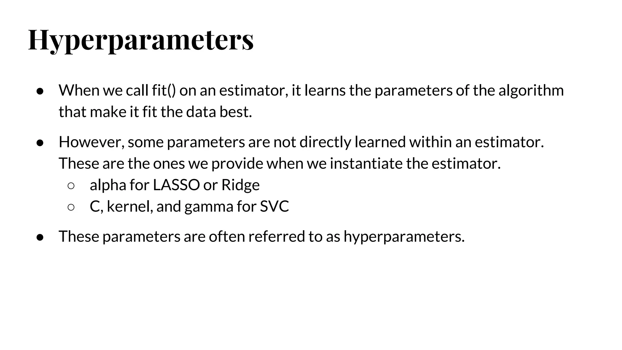 Hyperparameters
● When we call fit() on an estimator, it learns the parameters of the algorithm
that make it fit the data best.
● However, some parameters are not directly learned within an estimator.
These are the ones we provide when we instantiate the estimator.
○ alpha for LASSO or Ridge
○ C, kernel, and gamma for SVC
● These parameters are often referred to as hyperparameters.
 