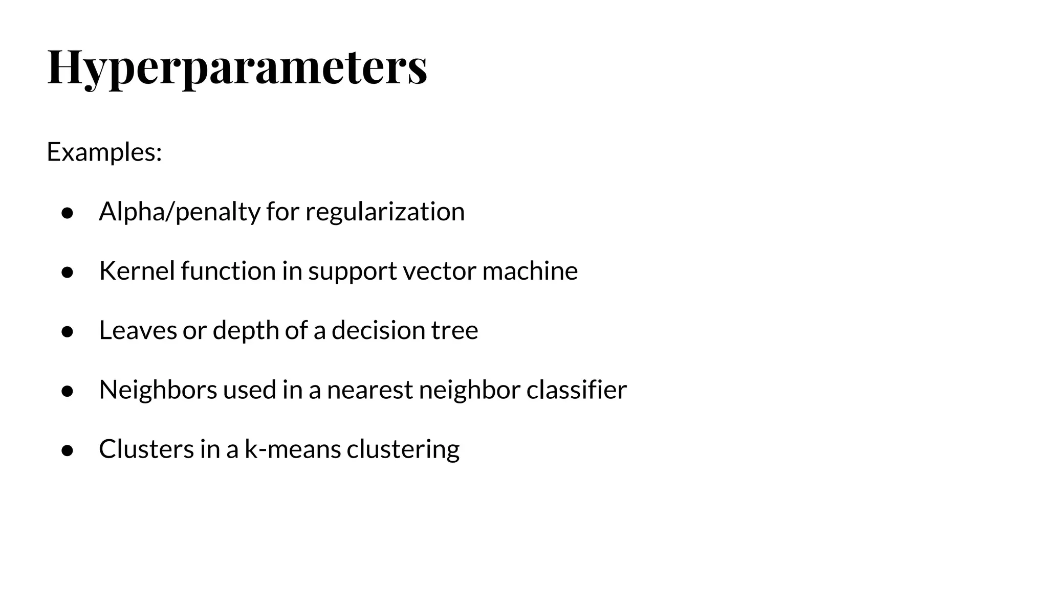 Examples:
● Alpha/penalty for regularization
● Kernel function in support vector machine
● Leaves or depth of a decision tree
● Neighbors used in a nearest neighbor classifier
● Clusters in a k-means clustering
Hyperparameters
 