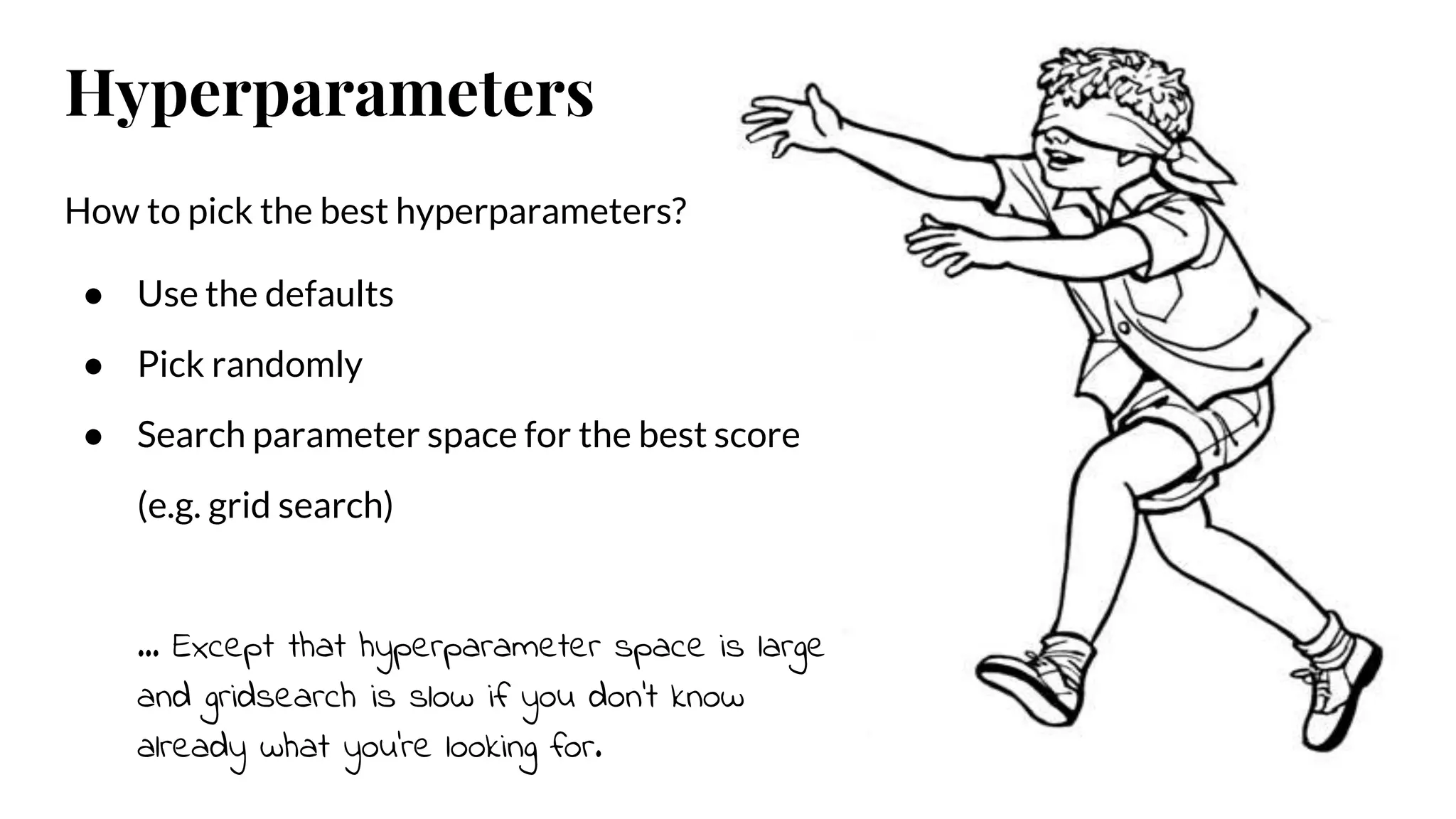 How to pick the best hyperparameters?
● Use the defaults
● Pick randomly
● Search parameter space for the best score
(e.g. grid search)
… Except that hyperparameter space is large
and gridsearch is slow if you don’t know
already what you’re looking for.
Hyperparameters
 