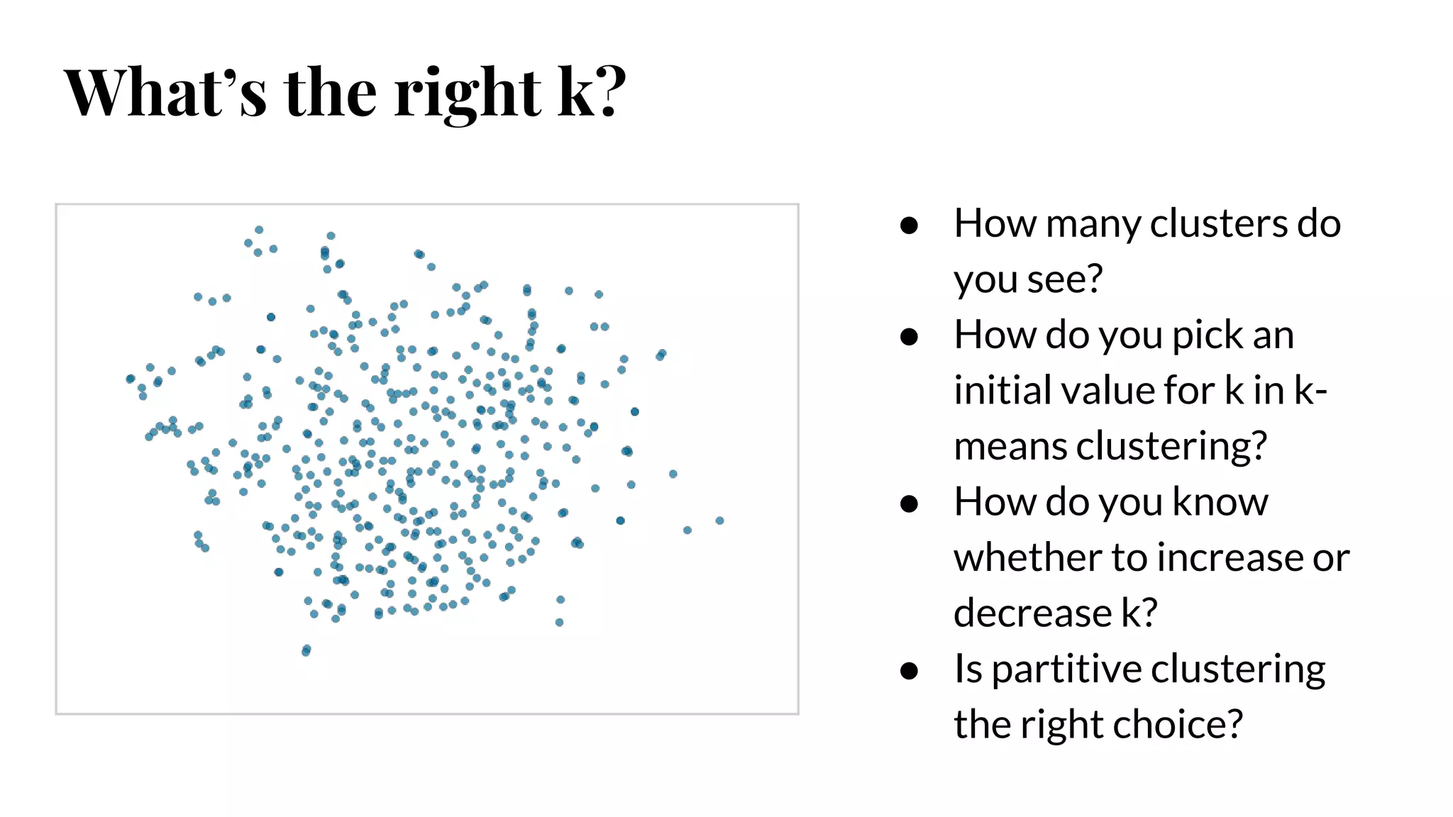 ● How many clusters do
you see?
● How do you pick an
initial value for k in k-
means clustering?
● How do you know
whether to increase or
decrease k?
● Is partitive clustering
the right choice?
What’s the right k?
 