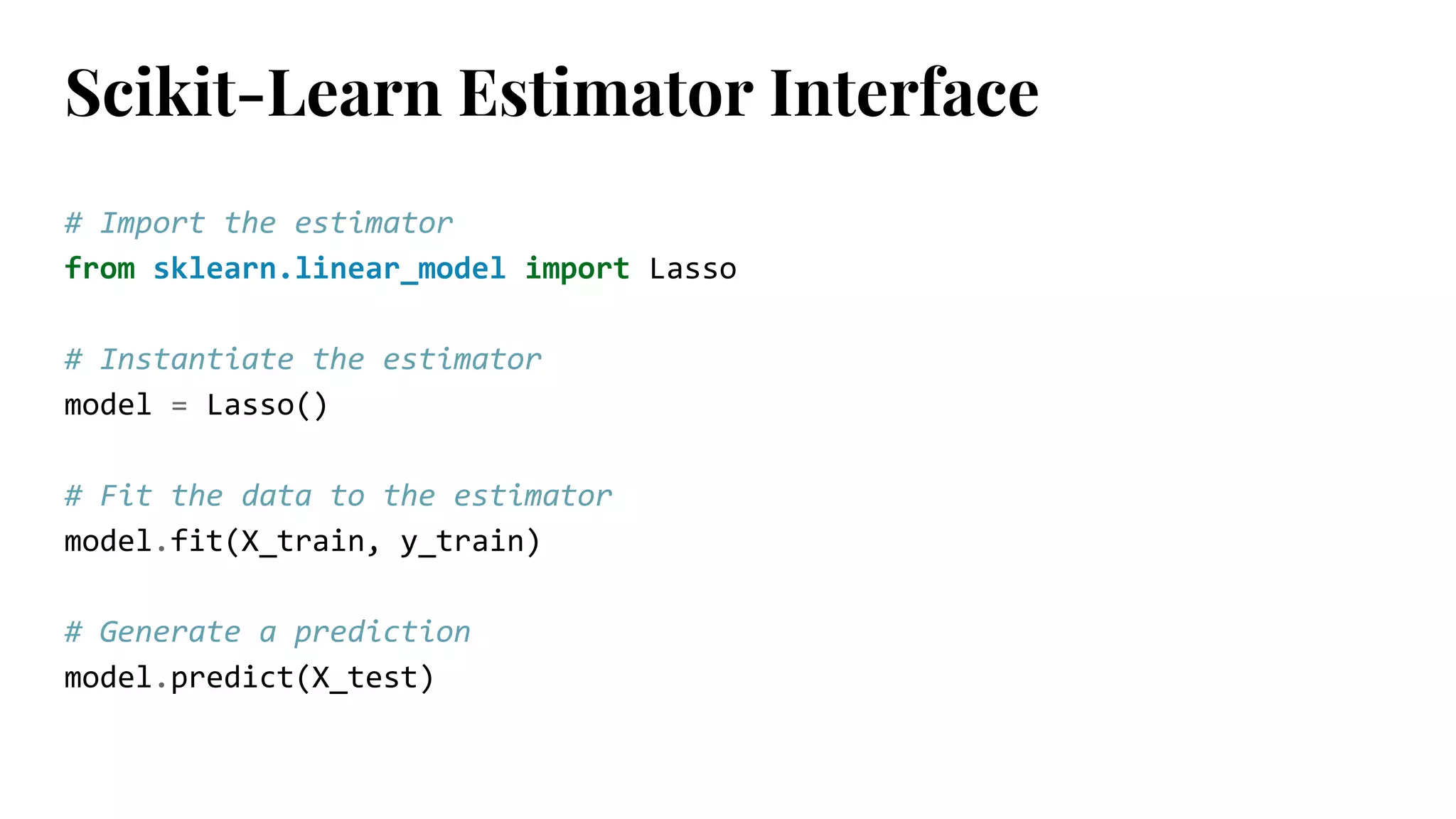 # Import the estimator
from sklearn.linear_model import Lasso
# Instantiate the estimator
model = Lasso()
# Fit the data to the estimator
model.fit(X_train, y_train)
# Generate a prediction
model.predict(X_test)
Scikit-Learn Estimator Interface
 