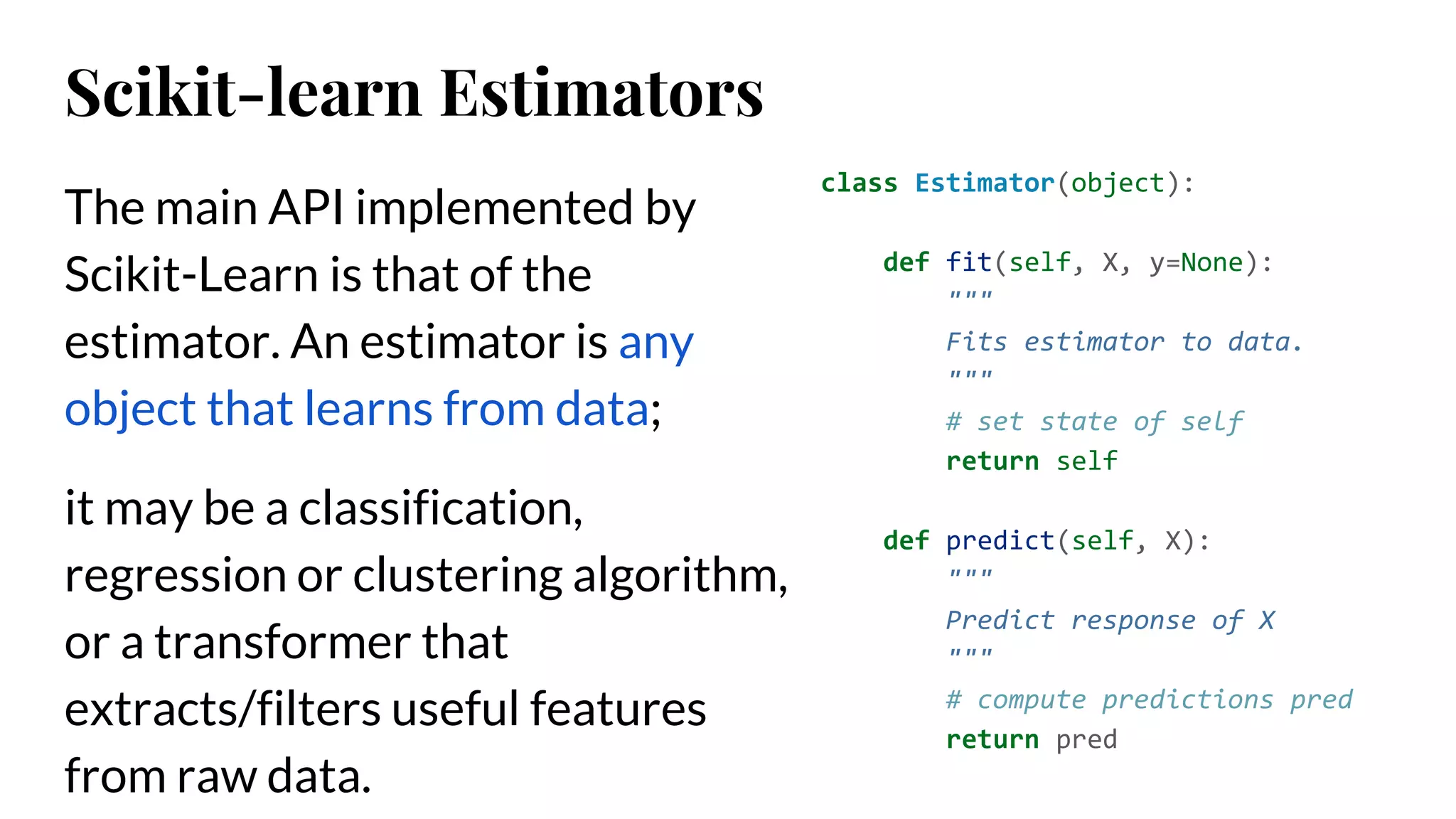 The main API implemented by
Scikit-Learn is that of the
estimator. An estimator is any
object that learns from data;
it may be a classification,
regression or clustering algorithm,
or a transformer that
extracts/filters useful features
from raw data.
class Estimator(object):
def fit(self, X, y=None):
"""
Fits estimator to data.
"""
# set state of self
return self
def predict(self, X):
"""
Predict response of X
"""
# compute predictions pred
return pred
Scikit-learn Estimators
 