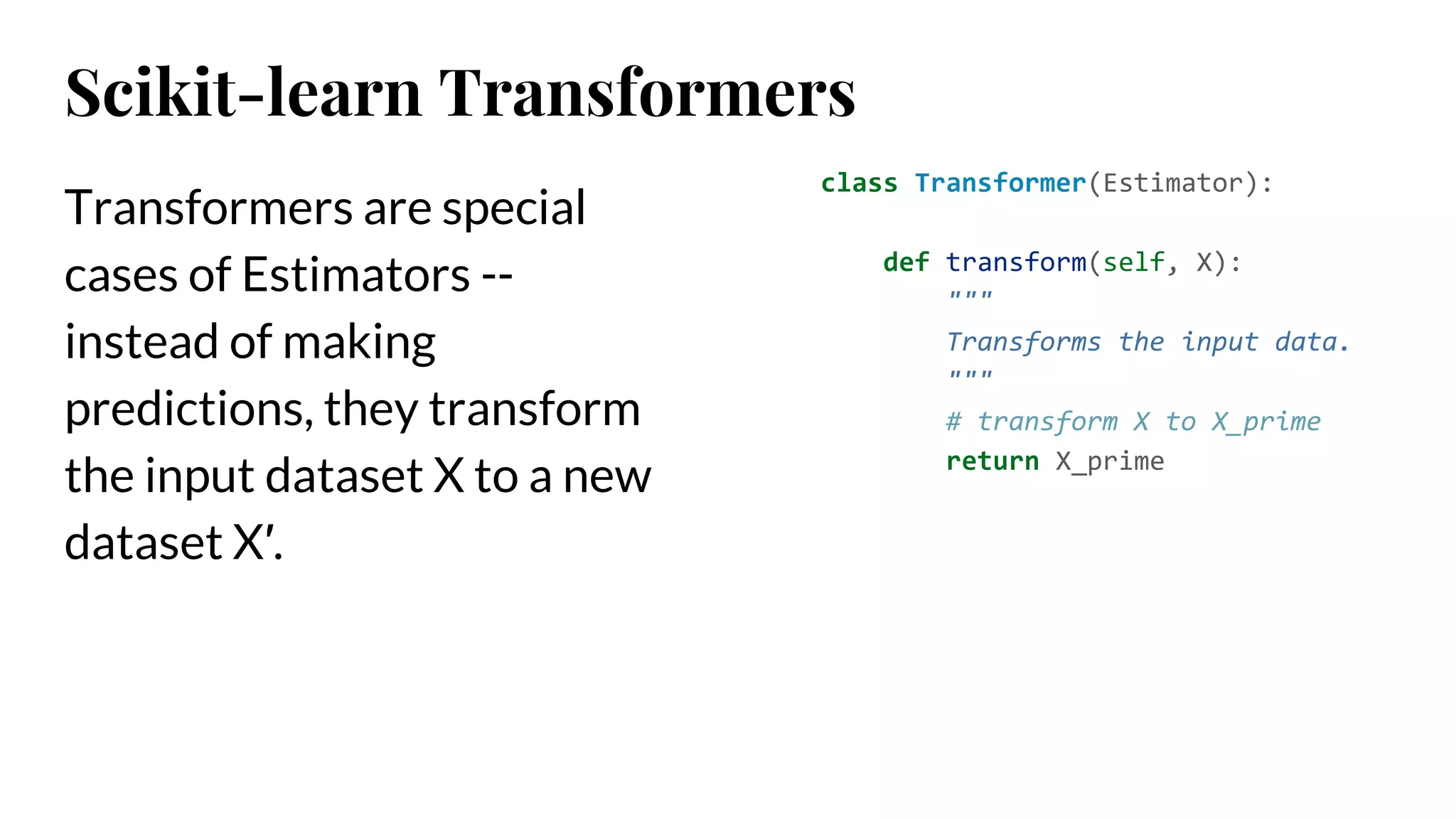 Transformers are special
cases of Estimators --
instead of making
predictions, they transform
the input dataset X to a new
dataset X′.
class Transformer(Estimator):
def transform(self, X):
"""
Transforms the input data.
"""
# transform X to X_prime
return X_prime
Scikit-learn Transformers
 