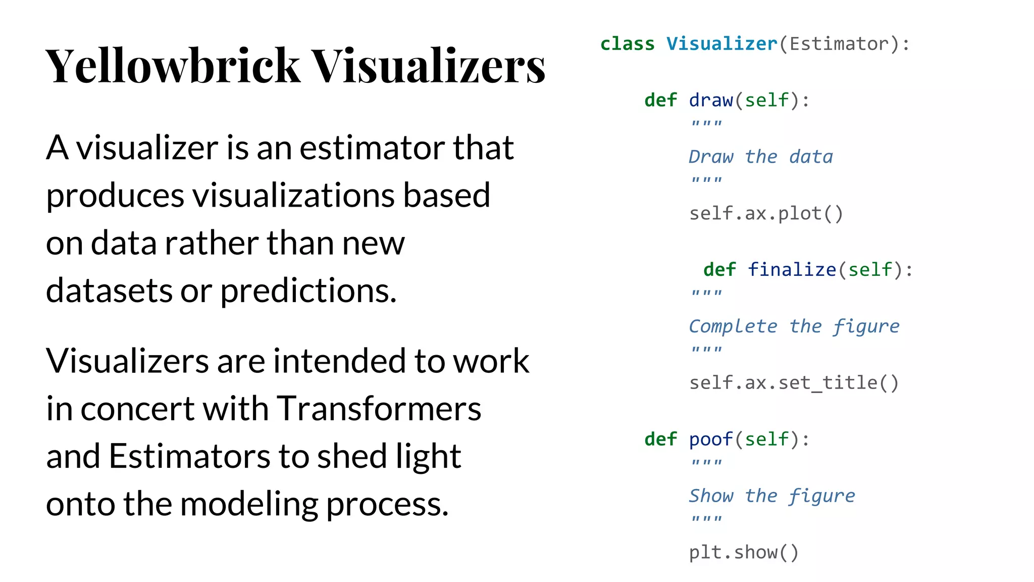 A visualizer is an estimator that
produces visualizations based
on data rather than new
datasets or predictions.
Visualizers are intended to work
in concert with Transformers
and Estimators to shed light
onto the modeling process.
class Visualizer(Estimator):
def draw(self):
"""
Draw the data
"""
self.ax.plot()
def finalize(self):
"""
Complete the figure
"""
self.ax.set_title()
def poof(self):
"""
Show the figure
"""
plt.show()
Yellowbrick Visualizers
 
