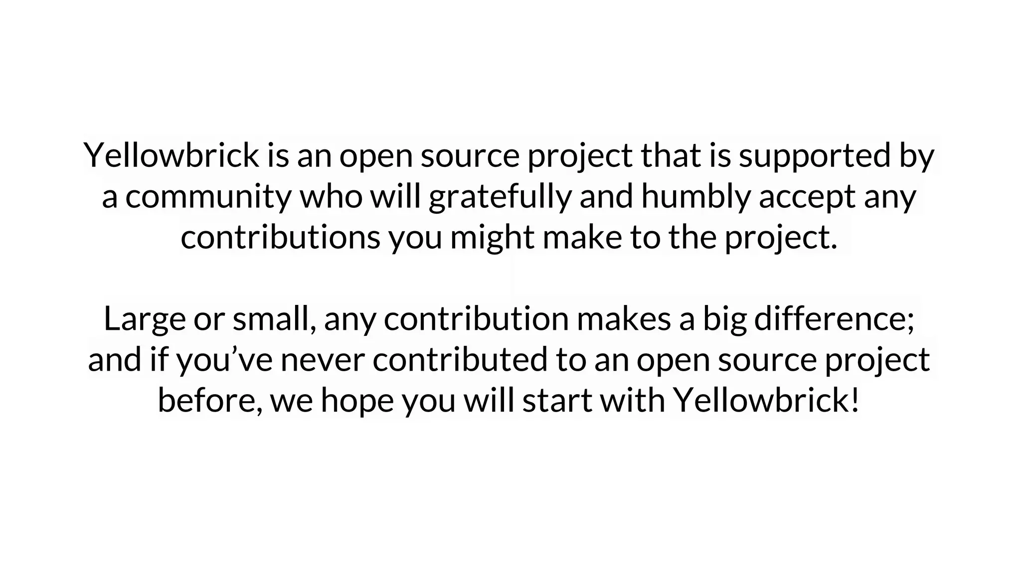 Yellowbrick is an open source project that is supported by
a community who will gratefully and humbly accept any
contributions you might make to the project.
Large or small, any contribution makes a big difference;
and if you’ve never contributed to an open source project
before, we hope you will start with Yellowbrick!
 