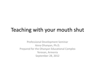 Teaching with your mouth shut
        Professional Development Seminar
                Anna Ohanyan, Ph.D.
   Prepared for the Ohanyan Educational Complex
                  Yerevan, Armenia
                 September 28, 2012
 