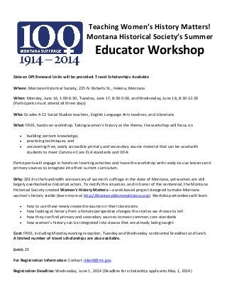 Teaching Women’s History Matters!
Montana Historical Society’s Summer
Educator Workshop
Sixteen OPI Renewal Units will be provided. Travel Scholarships Available
Where: Montana Historical Society, 225 N. Roberts St., Helena, Montana
When: Monday, June 16, 1:00-6:30, Tuesday, June 17, 8:30-5:00, and Wednesday, June 18, 8:30-12:30
(Participants must attend all three days)
Who: Grades 4-12 Social Studies teachers, English Language Arts teachers, and Librarians
What: FREE, hands-on workshop. Taking women’s history as the theme, the workshop will focus on
 building content knowledge,
 practicing techniques, and
 uncovering free, easily accessible primary and secondary source material that can be used with
students to meet Common Core ELA standards and IEFA.
Participants will engage in hands-on learning activities and leave the workshop with ready-to-use lessons and
primary sources to integrate into their current curriculum.
Why: 2014 is the hundredth anniversary of women’s suffrage in the state of Montana, yet women are still
largely overlooked as historical actors. To rectify this situation, and in honor of the centennial, the Montana
Historical Society created Women’s History Matters—a web-based project designed to make Montana
women’s history visible (learn more at http://MontanaWomensHistory.org). Workshop attendees will learn
 how to use these newly created resources in their classrooms
 how looking at history from a female perspective changes the stories we choose to tell
 how they can find primary and secondary sources to meet common core standards
 how women’s history can be integrated into classes that are already being taught
Cost: FREE, including Monday evening reception, Tuesday and Wednesday continental breakfast and lunch.
A limited number of travel scholarships are also available.
Limit: 25
For Registration Information: Contact mkohl@mt.gov.
Registration Deadline: Wednesday, June 1, 2014 (Deadline for scholarship applicants May 1, 2014)
 