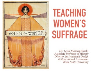 TEACHING
WOMEN’S
SUFFRAGE
Dr. Leslie Madsen-Brooks
Associate Professor of History
Director, Instructional Design
& Educational Assessment
Boise State University
 