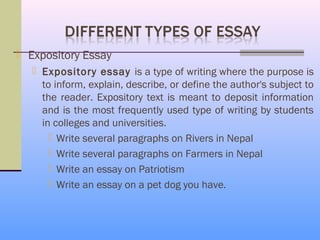  Expository Essay
    Expository essay is a type of writing where the purpose is
     to inform, explain, describe, or define the author's subject to
     the reader. Expository text is meant to deposit information
     and is the most frequently used type of writing by students
     in colleges and universities.
        Write several paragraphs on Rivers in Nepal
        Write several paragraphs on Farmers in Nepal
        Write an essay on Patriotism
        Write an essay on a pet dog you have.
 
