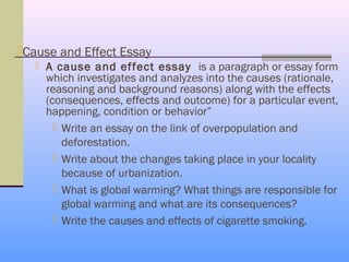 Cause and Effect Essay
    A cause and effect essay is a paragraph or essay form
     which investigates and analyzes into the causes (rationale,
     reasoning and background reasons) along with the effects
     (consequences, effects and outcome) for a particular event,
     happening, condition or behavior”
        Write an essay on the link of overpopulation and
         deforestation.
        Write about the changes taking place in your locality
         because of urbanization.
        What is global warming? What things are responsible for
         global warming and what are its consequences?
        Write the causes and effects of cigarette smoking.
 