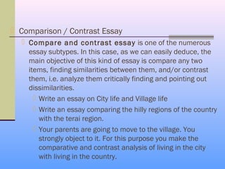  Comparison / Contrast Essay
   Compare and contrast essay is one of the numerous
    essay subtypes. In this case, as we can easily deduce, the
    main objective of this kind of essay is compare any two
    items, finding similarities between them, and/or contrast
    them, i.e. analyze them critically finding and pointing out
    dissimilarities.
       Write an essay on City life and Village life
       Write an essay comparing the hilly regions of the country
        with the terai region.
       Your parents are going to move to the village. You
        strongly object to it. For this purpose you make the
        comparative and contrast analysis of living in the city
        with living in the country.
 