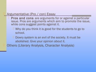  Argumentative (Pro / con) Essay
    Pros and cons are arguments for or against a particular
     issue. Pros are arguments which aim to promote the issue,
     while cons suggest points against it.
        Why do you think it is good for the students to go to
         school.
        Dowry system is an evil of the society. It must be
         abolished. Give your opinion about it.
 Others (Literary Analysis, Character Analysis)
 