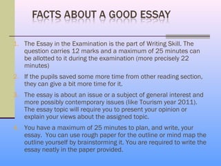 1. The Essay in the Examination is the part of Writing Skill. The
   question carries 12 marks and a maximum of 25 minutes can
   be allotted to it during the examination (more precisely 22
   minutes)
2. If the pupils saved some more time from other reading section,
   they can give a bit more time for it.
3. The essay is about an issue or a subject of general interest and
   more possibly contemporary issues (like Tourism year 2011).
   The essay topic will require you to present your opinion or
   explain your views about the assigned topic.
4. You have a maximum of 25 minutes to plan, and write, your
   essay. You can use rough paper for the outline or mind map the
   outline yourself by brainstorming it. You are required to write the
   essay neatly in the paper provided.
 
