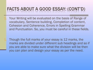 1. Your Writing will be evaluated on the basis of Range of
   vocabulary, Sentence building, Completion of content,
   Cohesion and Coherence, Errors in Spelling Grammar
   and Punctuation. So, you must be careful in these fields.


1. Though the full marks of your essay is 12 marks, the
   marks are divided under different sub headings and so if
   you are able to make sure what the division will be then
   you can plan and design your essay as per the need.
 
