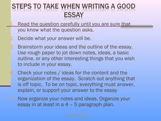 1. Read the question carefully until you are sure that
   you know what the question asks.
2. Decide what your answer will be.
3. Brainstorm your ideas and the outline of the essay.
   Use rough paper to jot down notes, ideas, a basic
   outline, or any other interesting things that you wish
   to include in your essay.
4. Check your notes / ideas for the content and the
   organization of the essay. Scratch out anything that
   is off topic. To be on topic, everything must answer,
   explain, or support your answer to the essay
5. Now organize your notes and ideas. Organize your
   essay in at least in a 4 – 5 paragraph plan.
                          Eka Dev Adhikari
 