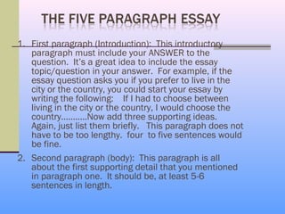 1. First paragraph (Introduction): This introductory
   paragraph must include your ANSWER to the
   question. It’s a great idea to include the essay
   topic/question in your answer. For example, if the
   essay question asks you if you prefer to live in the
   city or the country, you could start your essay by
   writing the following: If I had to choose between
   living in the city or the country, I would choose the
   country………..Now add three supporting ideas.
   Again, just list them briefly. This paragraph does not
   have to be too lengthy. four to five sentences would
   be fine.
2. Second paragraph (body): This paragraph is all
   about the first supporting detail that you mentioned
   in paragraph one. It should be, at least 5-6
   sentences in length.
 